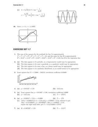 Exercise Set 1.7 29
(c) A = 5
√
13/2, θ = tan−1 1
2
√
3
;
x =
5
√
13
2
sin 2πt + tan−1 1
2
√
3
10
-10
^ 6
46. three; x = 0, x = ±1.8955
3
–3
-3 3
EXERCISE SET 1.7
1. The sum of the squares for the residuals for line I is approximately
12
+ 12
+ 12
+ 02
+ 22
+ 12
+ 12
+ 12
= 10, and the same for line II is approximately
02
+ (0.4)2
+ (1.2)2
+ 02
+ (2.2)2
+ (0.6)2
+ (0.2)2
+ 02
= 6.84; line II is the regression line.
2. (a) The data appear to be periodic, so a trigonometric model may be appropriate.
(b) The data appear to lie near a parabola, so a quadratic model may be appropriate.
(c) The data appear to lie near a line, so a linear model may be appropriate.
(d) The data appear to be randomly distributed, so no model seems to be appropriate.
3. Least squares line S = 1.5388t − 2842.9, correlation coeﬃcient 0.83409
1980 1983 1986 1989 1992 1995 1998
190
200
210
220
230
240
t
S
4. (a) p = 0.0154T + 4.19 (b) 3.42 atm
5. (a) Least squares line p = 0.0146T + 3.98, correlation coeﬃcient 0.9999
(b) p = 3.25 atm (c) T = −272◦
C
6. (a) p = 0.0203 T + 5.54, r = 0.9999 (b) T = −273
(c) 1.05 p = 0.0203(T)(1.1) + 5.54 and p = 0.0203T + 5.54, subtract to get
.05p = 0.1(0.0203T), p = 2(0.0203T). But p = 0.0203T + 5.54,
equate the right hand sides, get T = 5.54/0.0203 ≈ 273◦
C
7. (a) R = 0.00723T + 1.55 (b) T = −214◦
C
 
