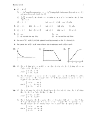 Exercise Set 1.2 3
4. (a) x = −7
5
(b) x − 3x2
must be nonnegative; y = x − 3x2
is a parabola that crosses the x-axis at x = 0, 1
3
and opens downward, thus 0 ≤ x ≤ 1
3
(c)
x2
− 4
x − 4
> 0, so x2
− 4 > 0 and x − 4 > 0, thus x > 4; or x2
− 4 < 0 and x − 4 < 0, thus
−2 < x < 2
(d) x = −1 (e) cos x ≤ 1 < 2, 2 − cos x > 0, all x
5. (a) x ≤ 3 (b) −2 ≤ x ≤ 2 (c) x ≥ 0 (d) all x (e) all x
6. (a) x ≥ 2
3 (b) −3
2 ≤ x ≤ 3
2 (c) x ≥ 0 (d) x = 0 (e) x ≥ 0
7. (a) yes (b) yes
(c) no (vertical line test fails) (d) no (vertical line test fails)
8. The sine of θ/2 is (L/2)/10 (side opposite over hypotenuse), so that L = 20 sin(θ/2).
9. The cosine of θ is (L − h)/L (side adjacent over hypotenuse), so h = L(1 − cos θ).
10. T
t
11.
t
h 12.
5 10 15
t
w
13. (a) If x < 0, then |x| = −x so f(x) = −x + 3x + 1 = 2x + 1. If x ≥ 0, then |x| = x so
f(x) = x + 3x + 1 = 4x + 1;
f(x) =
2x + 1, x < 0
4x + 1, x ≥ 0
(b) If x < 0, then |x| = −x and |x − 1| = 1 − x so g(x) = −x + 1 − x = 1 − 2x. If 0 ≤ x < 1, then
|x| = x and |x − 1| = 1 − x so g(x) = x + 1 − x = 1. If x ≥ 1, then |x| = x and |x − 1| = x − 1
so g(x) = x + x − 1 = 2x − 1;
g(x) =



1 − 2x, x < 0
1, 0 ≤ x < 1
2x − 1, x ≥ 1
14. (a) If x < 5/2, then |2x − 5| = 5 − 2x so f(x) = 3 + (5 − 2x) = 8 − 2x. If x ≥ 5/2, then
|2x − 5| = 2x − 5 so f(x) = 3 + (2x − 5) = 2x − 2;
f(x) =
8 − 2x, x < 5/2
2x − 2, x ≥ 5/2
(b) If x < −1, then |x − 2| = 2 − x and |x + 1| = −x − 1 so g(x) = 3(2 − x) − (−x − 1) = 7 − 2x.
If −1 ≤ x < 2, then |x − 2| = 2 − x and |x + 1| = x + 1 so g(x) = 3(2 − x) − (x + 1) = 5 − 4x.
If x ≥ 2, then |x − 2| = x − 2 and |x + 1| = x + 1 so g(x) = 3(x − 2) − (x + 1) = 2x − 7;
g(x) =



7 − 2x, x < −1
5 − 4x, −1 ≤ x < 2
2x − 7, x ≥ 2
 