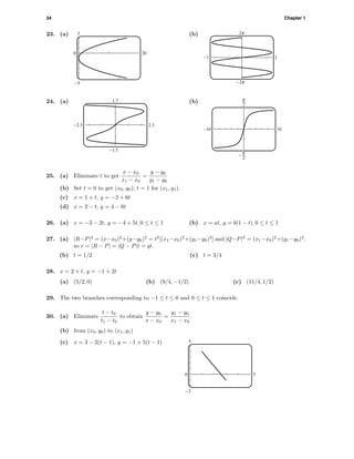 34 Chapter 1
23. (a) 3
-5
0 20
(b) o
O
-1 1
24. (a) 1.7
-1.7
-2.3 2.3
(b)
-10 10
^
6
25. (a) Eliminate t to get
x − x0
x1 − x0
=
y − y0
y1 − y0
(b) Set t = 0 to get (x0, y0); t = 1 for (x1, y1).
(c) x = 1 + t, y = −2 + 6t
(d) x = 2 − t, y = 4 − 6t
26. (a) x = −3 − 2t, y = −4 + 5t, 0 ≤ t ≤ 1 (b) x = at, y = b(1 − t), 0 ≤ t ≤ 1
27. (a) |R−P|2
= (x−x0)2
+(y−y0)2
= t2
[(x1−x0)2
+(y1−y0)2
] and |Q−P|2
= (x1−x0)2
+(y1−y0)2
,
so r = |R − P| = |Q − P|t = qt.
(b) t = 1/2 (c) t = 3/4
28. x = 2 + t, y = −1 + 2t
(a) (5/2, 0) (b) (9/4, −1/2) (c) (11/4, 1/2)
29. The two branches corresponding to −1 ≤ t ≤ 0 and 0 ≤ t ≤ 1 coincide.
30. (a) Eliminate
t − t0
t1 − t0
to obtain
y − y0
x − x0
=
y1 − y0
x1 − x0
.
(b) from (x0, y0) to (x1, y1)
(c) x = 3 − 2(t − 1), y = −1 + 5(t − 1) 5
-2
0 5
 
