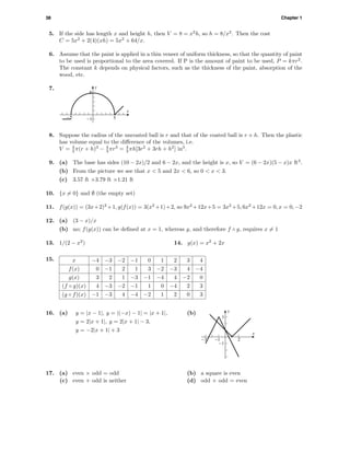 38 Chapter 1
5. If the side has length x and height h, then V = 8 = x2
h, so h = 8/x2
. Then the cost
C = 5x2
+ 2(4)(xh) = 5x2
+ 64/x.
6. Assume that the paint is applied in a thin veneer of uniform thickness, so that the quantity of paint
to be used is proportional to the area covered. If P is the amount of paint to be used, P = kπr2
.
The constant k depends on physical factors, such as the thickness of the paint, absorption of the
wood, etc.
7. y
x
-1
5
-5 5
8. Suppose the radius of the uncoated ball is r and that of the coated ball is r + h. Then the plastic
has volume equal to the diﬀerence of the volumes, i.e.
V = 4
3 π(r + h)3
− 4
3 πr3
= 4
3 πh[3r2
+ 3rh + h2
] in3
.
9. (a) The base has sides (10 − 2x)/2 and 6 − 2x, and the height is x, so V = (6 − 2x)(5 − x)x ft3
.
(b) From the picture we see that x < 5 and 2x < 6, so 0 < x < 3.
(c) 3.57 ft ×3.79 ft ×1.21 ft
10. {x = 0} and ∅ (the empty set)
11. f(g(x)) = (3x+2)2
+1, g(f(x)) = 3(x2
+1)+2, so 9x2
+12x+5 = 3x2
+5, 6x2
+12x = 0, x = 0, −2
12. (a) (3 − x)/x
(b) no; f(g(x)) can be deﬁned at x = 1, whereas g, and therefore f ◦ g, requires x = 1
13. 1/(2 − x2
) 14. g(x) = x2
+ 2x
15. x −4 −3 −2 −1 0 1 2 3 4
f(x) 0 −1 2 1 3 −2 −3 4 −4
g(x) 3 2 1 −3 −1 −4 4 −2 0
(f ◦ g)(x) 4 −3 −2 −1 1 0 −4 2 3
(g ◦ f)(x) −1 −3 4 −4 −2 1 2 0 3
16. (a) y = |x − 1|, y = |(−x) − 1| = |x + 1|,
y = 2|x + 1|, y = 2|x + 1| − 3,
y = −2|x + 1| + 3
(b) y
x
-1
3
-3 -1 2
17. (a) even × odd = odd (b) a square is even
(c) even + odd is neither (d) odd × odd = even
 