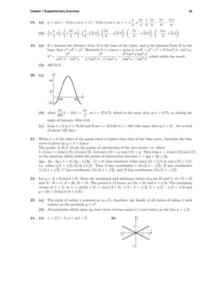 Chapter 1 Supplementary Exercises 39
18. (a) y = cos x − 2 sin x cos x = (1 − 2 sin x) cos x, so x = ±
π
2
, ±
3π
2
,
π
6
,
5π
6
, −
7π
6
, −
11π
6
(b) ±
π
2
, 0 , ±
3π
2
, 0 ,
π
6
,
√
3/2 ,
5π
6
, −
√
3/2 , −
7π
6
, −
√
3/2 , −
11π
6
,
√
3/2
19. (a) If x denotes the distance from A to the base of the tower, and y the distance from B to the
base, then x2
+d2
= y2
. Moreover h = x tan α = y tan β, so d2
= y2
−x2
= h2
(cot2
β−cot2
α),
h2
=
d2
cot2
β − cot2
α
=
d2
1/ tan2
β − 1/ tan2
α
=
d2
tan2
α tan2
β
tan2
α − tan2
β
, which yields the result.
(b) 295.72 ft.
20. (a)
-20
20
60
y
100 300
t
(b) when
2π
365
(t − 101) =
3π
2
, or t = 374.75, which is the same date as t = 9.75, so during the
night of January 10th-11th
(c) from t = 0 to t = 70.58 and from t = 313.92 to t = 365 (the same date as t = 0) , for a total
of about 122 days
21. When x = 0 the value of the green curve is higher than that of the blue curve, therefore the blue
curve is given by y = 1 + 2 sin x.
The points A, B, C, D are the points of intersection of the two curves, i.e. where
1+2 sin x = 2 sin(x/2)+2 cos(x/2). Let sin(x/2) = p, cos(x/2) = q. Then 2 sin x = 4 sin(x/2) cos(x/2),
so the equation which yields the points of intersection becomes 1 + 4pq = 2p + 2q,
4pq − 2p − 2q + 1 = 0, (2p − 1)(2q − 1) = 0; thus whenever either sin(x/2) = 1/2 or cos(x/2) = 1/2,
i.e. when x/2 = π/6, 5π/6, ±π/3. Thus A has coordinates (−2π/3, 1 −
√
3), B has coordinates
(π/3, 1 +
√
3), C has coordinates (2π/3, 1 +
√
3), and D has coordinates (5π/3, 1 −
√
3).
22. Let y = A + B sin(at + b). Since the maximum and minimum values of y are 35 and 5, A + B = 35
and A−B = 5, A = 20, B = 15. The period is 12 hours, so 12a = 2π and a = π/6. The maximum
occurs at t = 2, so 1 = sin(2a + b) = sin(π/3 + b), π/3 + b = π/2, b = π/2 − π/3 = π/6 and
y = 20 + 15 sin(πt/6 + π/6).
23. (a) The circle of radius 1 centered at (a, a2
); therefore, the family of all circles of radius 1 with
centers on the parabola y = x2
.
(b) All parabolas which open up, have latus rectum equal to 1 and vertex on the line y = x/2.
24. (a) x = f(1 − t), y = g(1 − t) 25.
-2
1
y
-2 1 2
x
 