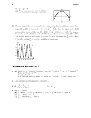 42 Chapter 1
(c) y = −1
2 x2
+ 1
(d) As one zooms in on the point (0, f(0)) the
two curves seem to converge to one curve.
1.2
-0.8
-1.7 1.7
43. The data are periodic, so it is reasonable that a trigonometric function might approximate them.
A possible model is of the form T = D + A sin B t −
C
B
. Since the highest level is 1.032
meters and the lowest is 0.045, take 2A = 1.032 − 0.042 = 0.990 or A = 0.495. The midpoint
between the lowest and highest levels is 0.537 meters, so there is a vertical shift of D = 0.537.
The period is about 12 hours, so 2π/B = 12 or B = π/6. The phase shift
C
B
≈ 6.5. Hence
T = 0.537 + 0.495 sin
π
6
(t − 6.5) is a model for the temperature.
10 20 30 40 50 60 70
0.2
0.4
0.6
0.8
1.
t
T
CHAPTER 1 HORIZON MODULE
1. (a) 0.25, 6.25×10−2
, 3.91×10−3
, 1.53×10−5
, 2.32×10−10
, 5.42×10−20
, 2.94×10−39
, 8.64×10−78
,
7.46 × 10−155
, 5.56 × 10−309
;
1, 1, 1, 1, 1, 1, 1, 1, 1, 1;
4, 16, 256, 65536, 4.29 × 109
, 1.84 × 1019
, 3.40 × 1038
, 1.16 × 1077
, 1.34 × 10154
, 1.80 × 10308
2. 1, 3, 2.3333333, 2.23809524, 2.23606890, 2.23606798, . . .
3. (a)
1
2
,
1
4
,
1
8
,
1
16
,
1
32
,
1
64
(b) yn =
1
2n
4. (a) yn+1 = 1.05yn
(b) y0 =$1000, y1 =$1050, y2 =$1102.50, y3 =$1157.62, y4 =$1215.51, y5 =$1276.28
(c) yn+1 = 1.05yn for n ≥ 1
(d) yn = (1.05)n
1000; y15 =$2078.93
 