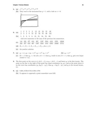 Chapter 1 Horizon Module 43
5. (a) x1/2
, x1/4
, x1/8
, x1/16
, x1/32
(b) They tend to the horizontal line y = 1, with a hole at x = 0.
1.8
0
0 3
6. (a)
1
2
2
3
3
5
5
8
8
13
13
21
21
34
34
55
55
89
89
144
(b) 1, 2, 3, 5, 8, 13, 21, 34, 55, 89;
each new numerator is the sum of the previous two numerators.
(c)
144
233
,
233
377
,
377
610
,
610
987
,
987
1597
,
1597
2584
,
2584
4181
,
4181
6765
,
6765
10946
,
10946
17711
(d) F0 = 1, F1 = 1, Fn = Fn−1 + Fn−2 for n ≥ 2.
(e) the positive solution
7. (a) y1 = cr, y2 = cy1 = cr2
, y3 = cr3
, y4 = cr4
(b) yn = crn
(c) If r = 1 then yn = c for all n; if r < 1 then yn tends to zero; if r > 1, then yn gets ever larger
(tends to +∞).
8. The ﬁrst point on the curve is (c, kc(1 − c)), so y1 = kc(1 − c) and hence y1 is the ﬁrst iterate. The
point on the line to the right of this point has equal coordinates (y1, y1), and so the point above it
on the curve has coordinates (y1, ky1(1 − y1)); thus y2 = ky1(1 − y1), and y2 is the second iterate,
etc.
9. (a) 0.261, 0.559, 0.715, 0.591, 0.701
(b) It appears to approach a point somewhere near 0.65.
 