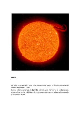 O SOL
O Sol é uma estrela, uma esfera quente de gases brilhantes situada no
centro do Sistema Solar.
Sem a intensa energia do Sol não existiria vida na Terra. E, embora seja
especial para nós, há biliões de estrelas como o nosso Sol espalhadas pela
galáxia Via Láctea.
 