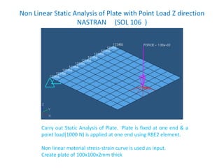 Non Linear Static Analysis of Plate with Point Load Z direction
NASTRAN (SOL 106 )
Carry out Static Analysis of Plate. Plate is fixed at one end & a
point load(1000 N) is applied at one end using RBE2 element.
Non linear material stress-strain curve is used as input.
Create plate of 100x100x2mm thick
 