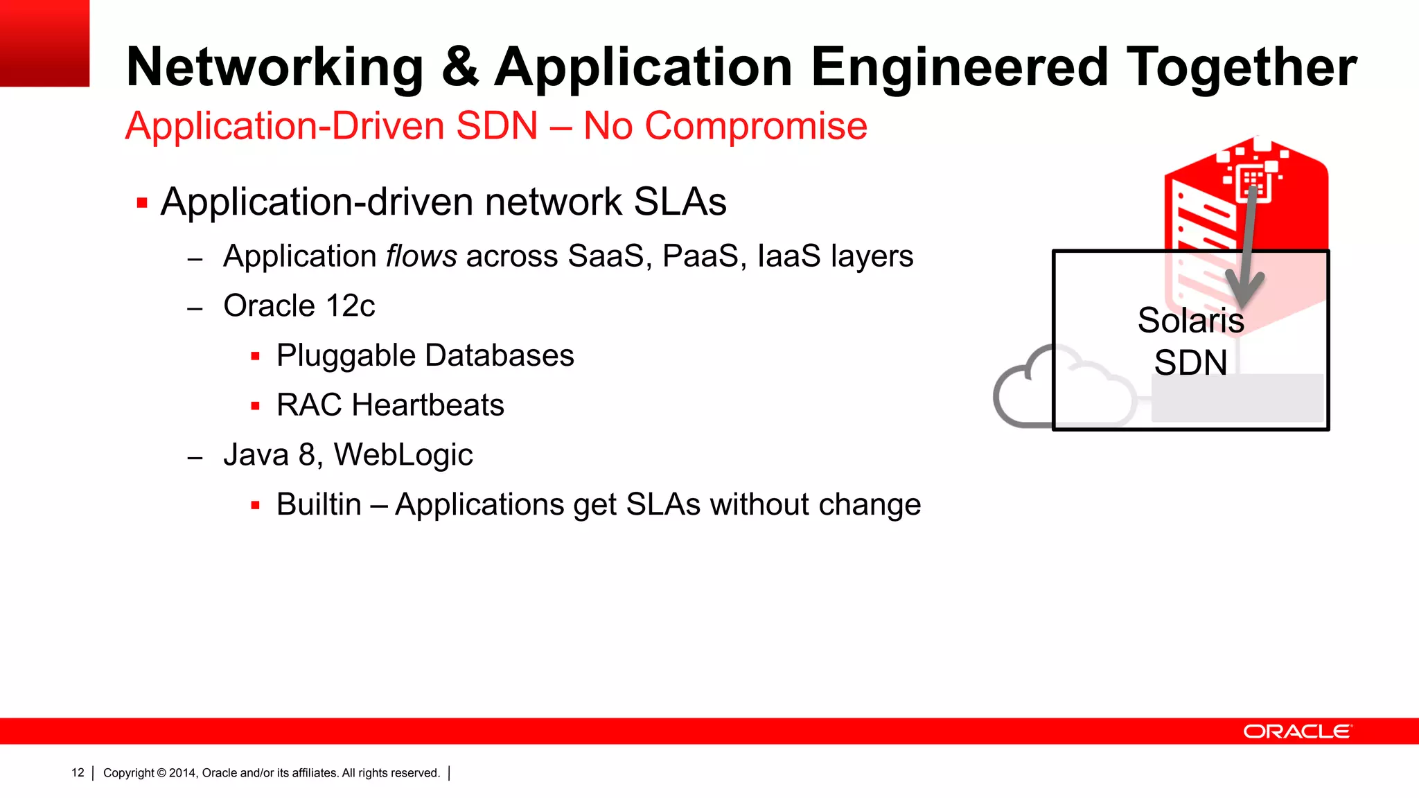 Copyright © 2014, Oracle and/or its affiliates. All rights reserved.12
Networking & Application Engineered Together
 Application-driven network SLAs
– Application flows across SaaS, PaaS, IaaS layers
– Oracle 12c
 Pluggable Databases
 RAC Heartbeats
– Java 8, WebLogic
 Builtin – Applications get SLAs without change
Application-Driven SDN – No Compromise
Solaris
SDN
 