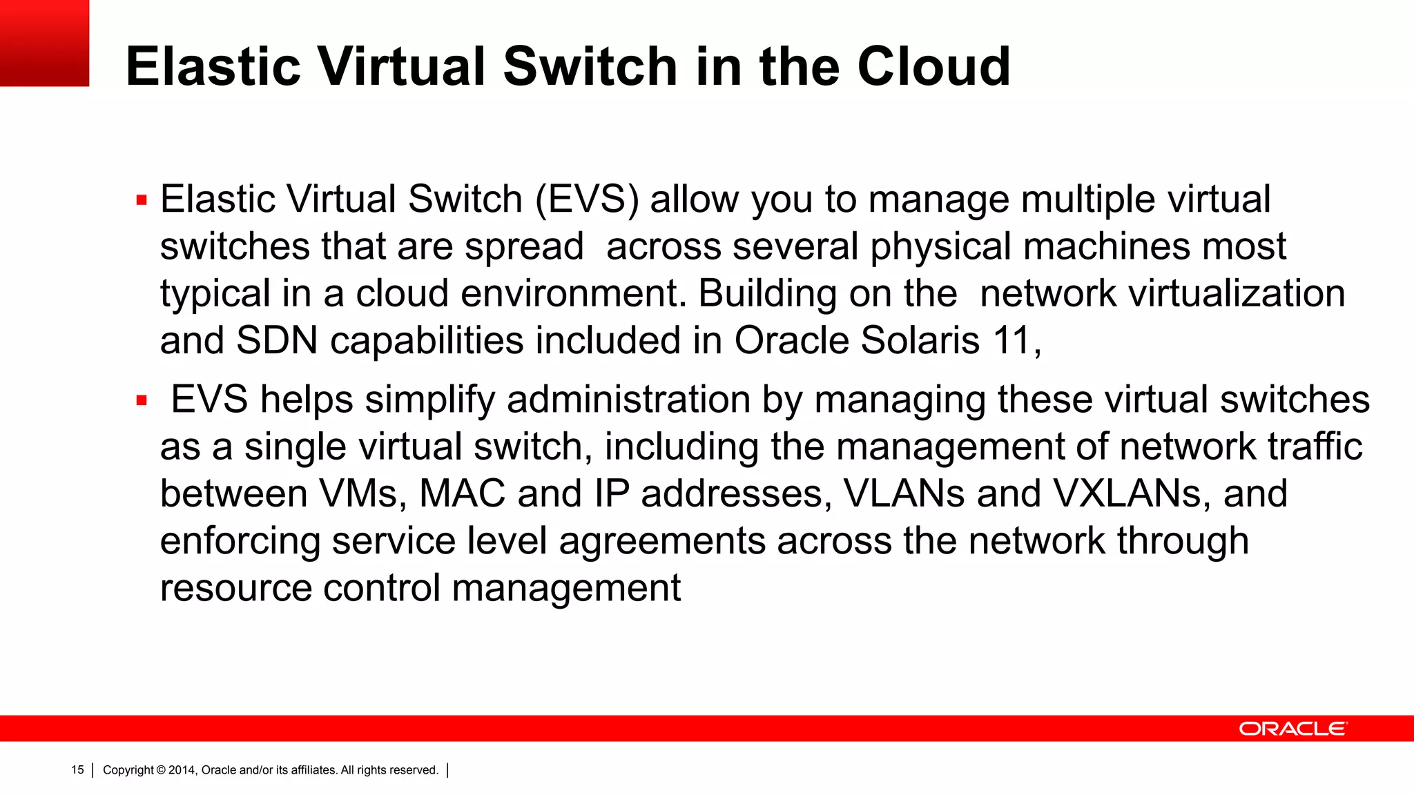 Copyright © 2014, Oracle and/or its affiliates. All rights reserved.15
Elastic Virtual Switch in the Cloud
 Elastic Virtual Switch (EVS) allow you to manage multiple virtual
switches that are spread across several physical machines most
typical in a cloud environment. Building on the network virtualization
and SDN capabilities included in Oracle Solaris 11,
 EVS helps simplify administration by managing these virtual switches
as a single virtual switch, including the management of network traffic
between VMs, MAC and IP addresses, VLANs and VXLANs, and
enforcing service level agreements across the network through
resource control management
 