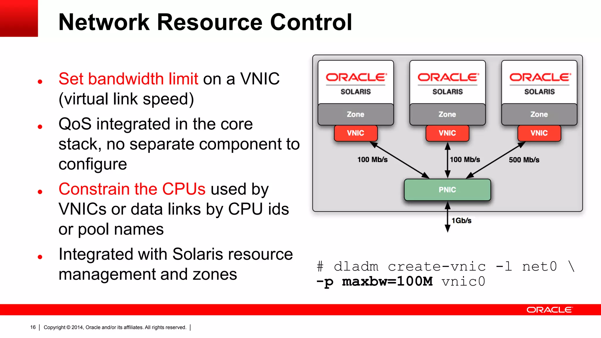 Copyright © 2014, Oracle and/or its affiliates. All rights reserved.16
Network Resource Control
 Set bandwidth limit on a VNIC
(virtual link speed)
 QoS integrated in the core
stack, no separate component to
configure
 Constrain the CPUs used by
VNICs or data links by CPU ids
or pool names
 Integrated with Solaris resource
management and zones
# dladm create-vnic -l net0 
-p maxbw=100M vnic0
 