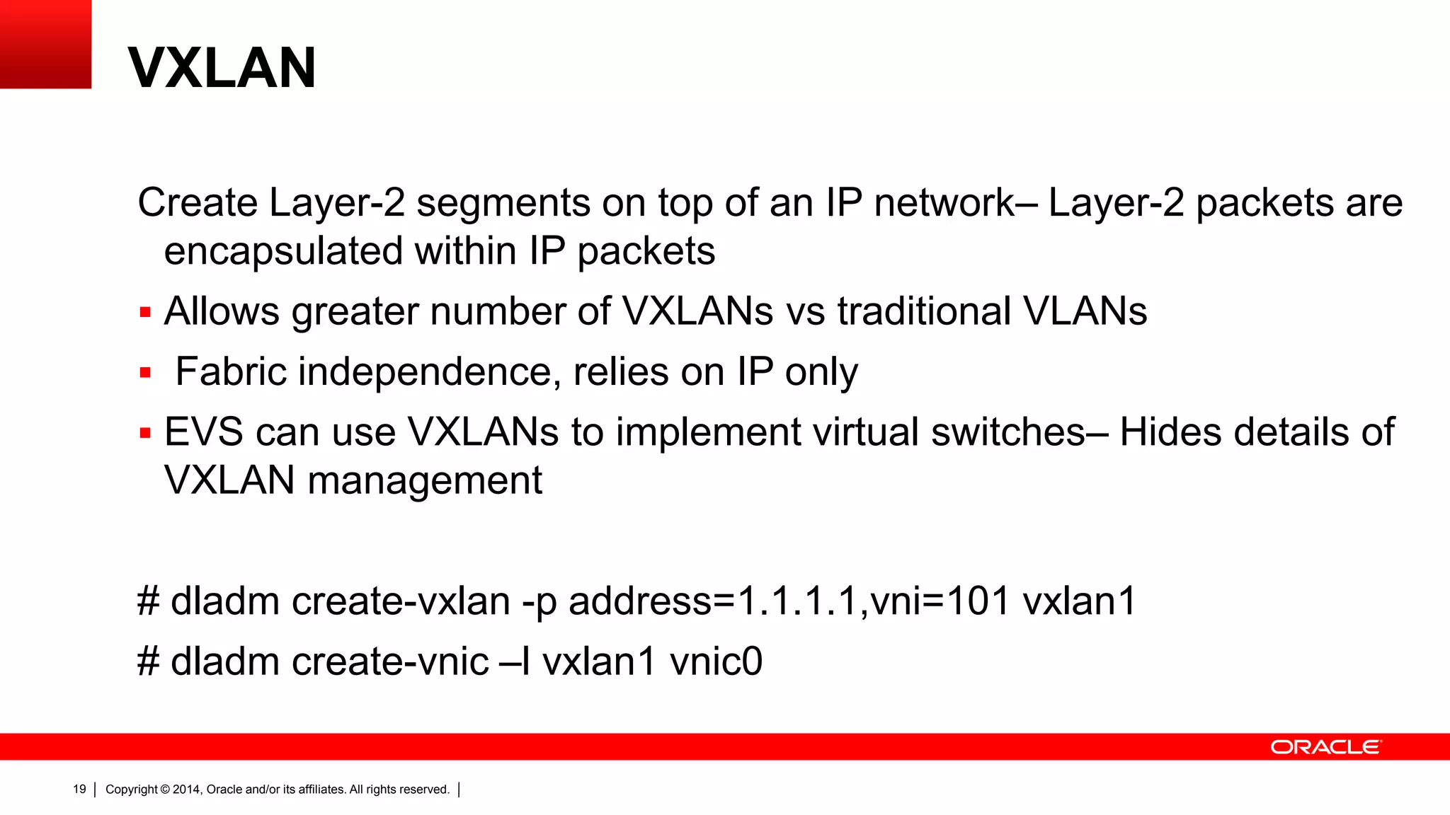 Copyright © 2014, Oracle and/or its affiliates. All rights reserved.19
VXLAN
Create Layer-2 segments on top of an IP network– Layer-2 packets are
encapsulated within IP packets
 Allows greater number of VXLANs vs traditional VLANs
 Fabric independence, relies on IP only
 EVS can use VXLANs to implement virtual switches– Hides details of
VXLAN management
# dladm create-vxlan -p address=1.1.1.1,vni=101 vxlan1
# dladm create-vnic –l vxlan1 vnic0
 