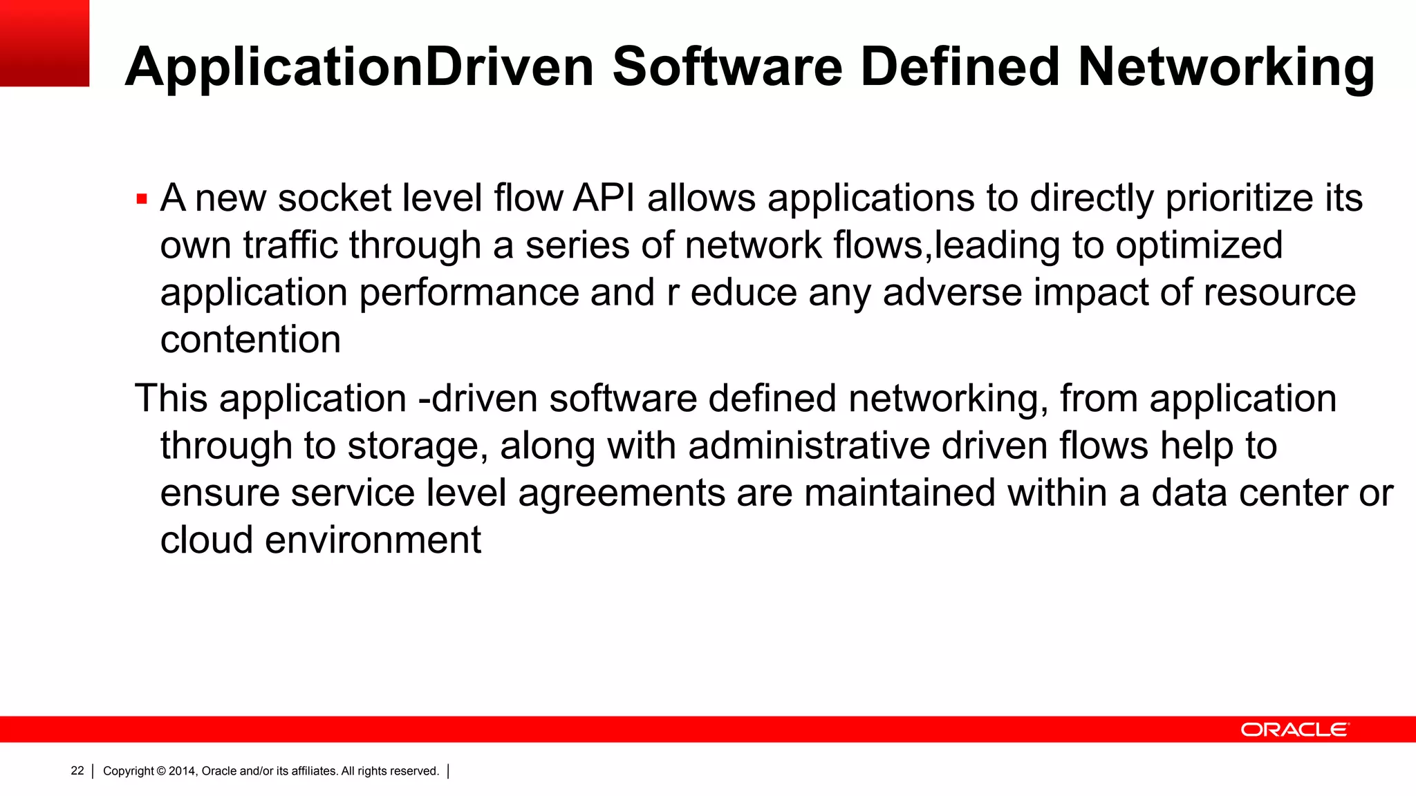 Copyright © 2014, Oracle and/or its affiliates. All rights reserved.22
ApplicationDriven Software Defined Networking
 A new socket level flow API allows applications to directly prioritize its
own traffic through a series of network flows,leading to optimized
application performance and r educe any adverse impact of resource
contention
This application -driven software defined networking, from application
through to storage, along with administrative driven flows help to
ensure service level agreements are maintained within a data center or
cloud environment
 