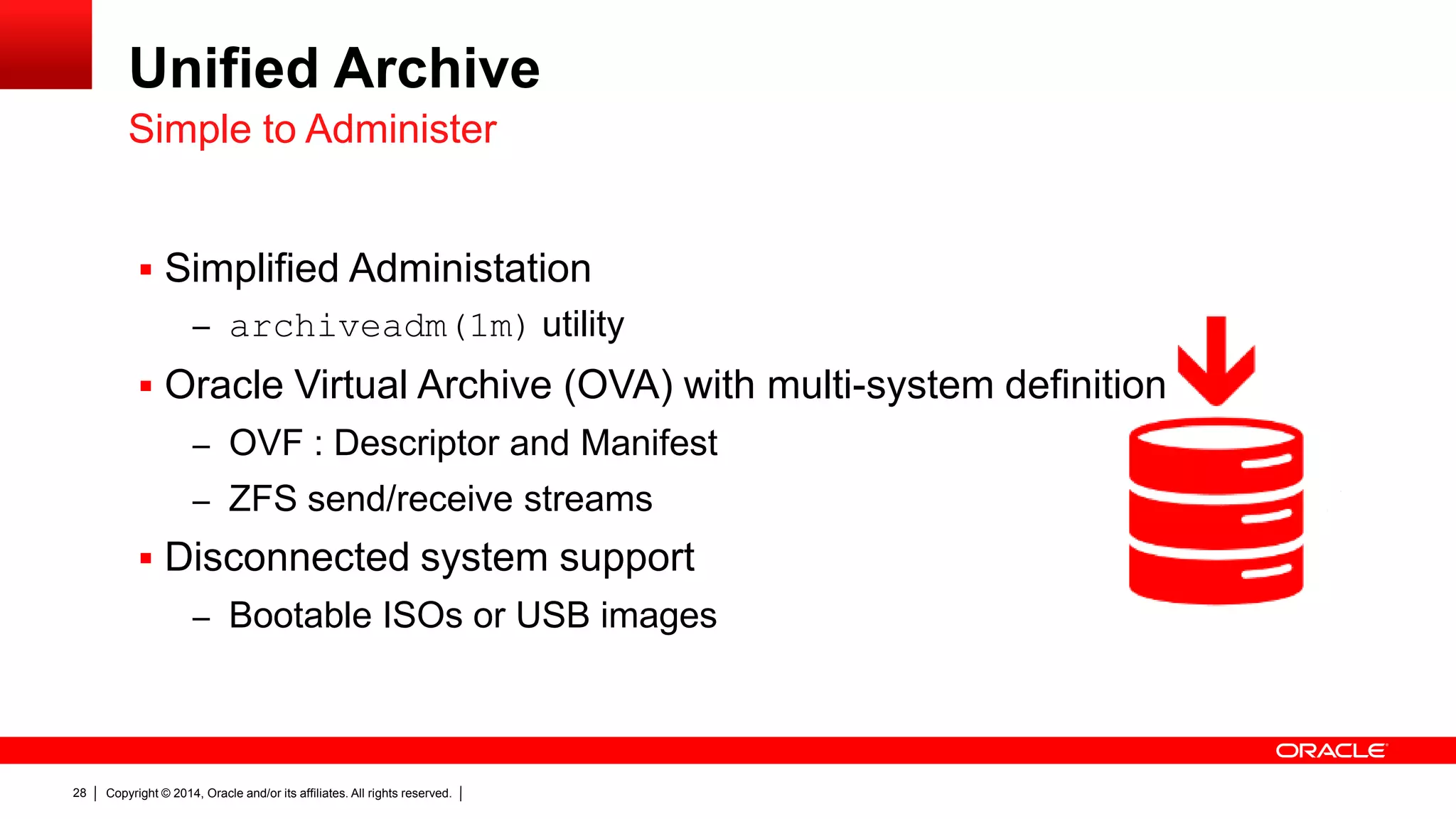 Copyright © 2014, Oracle and/or its affiliates. All rights reserved.28
Unified Archive
 Simplified Administation
– archiveadm(1m) utility
 Oracle Virtual Archive (OVA) with multi-system definition
– OVF : Descriptor and Manifest
– ZFS send/receive streams
 Disconnected system support
– Bootable ISOs or USB images
Simple to Administer
 