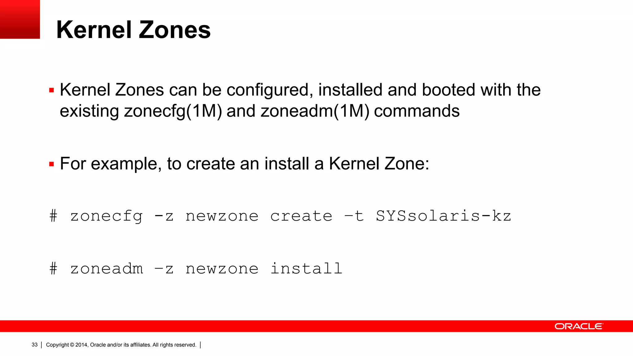 Copyright © 2014, Oracle and/or its affiliates. All rights reserved.33
 Kernel Zones can be configured, installed and booted with the
existing zonecfg(1M) and zoneadm(1M) commands
 For example, to create an install a Kernel Zone:
# zonecfg -z newzone create –t SYSsolaris-kz
# zoneadm –z newzone install
Kernel Zones
 