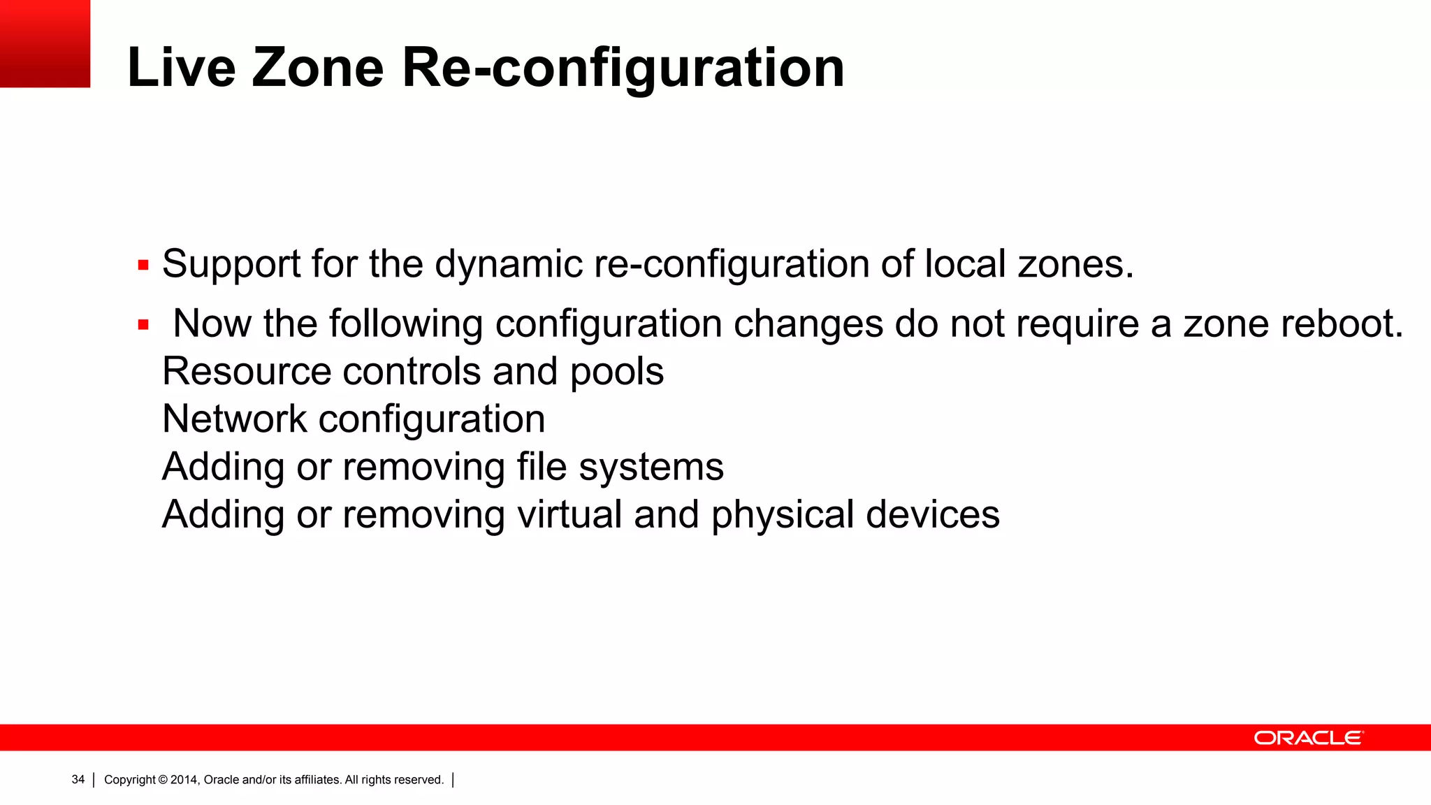Copyright © 2014, Oracle and/or its affiliates. All rights reserved.34
Live Zone Re-configuration
 Support for the dynamic re-configuration of local zones.
 Now the following configuration changes do not require a zone reboot.
Resource controls and pools
Network configuration
Adding or removing file systems
Adding or removing virtual and physical devices
 