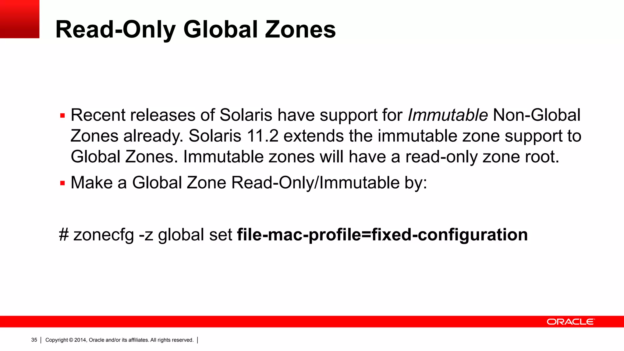 Copyright © 2014, Oracle and/or its affiliates. All rights reserved.35
Read-Only Global Zones
 Recent releases of Solaris have support for Immutable Non-Global
Zones already. Solaris 11.2 extends the immutable zone support to
Global Zones. Immutable zones will have a read-only zone root.
 Make a Global Zone Read-Only/Immutable by:
# zonecfg -z global set file-mac-profile=fixed-configuration
 