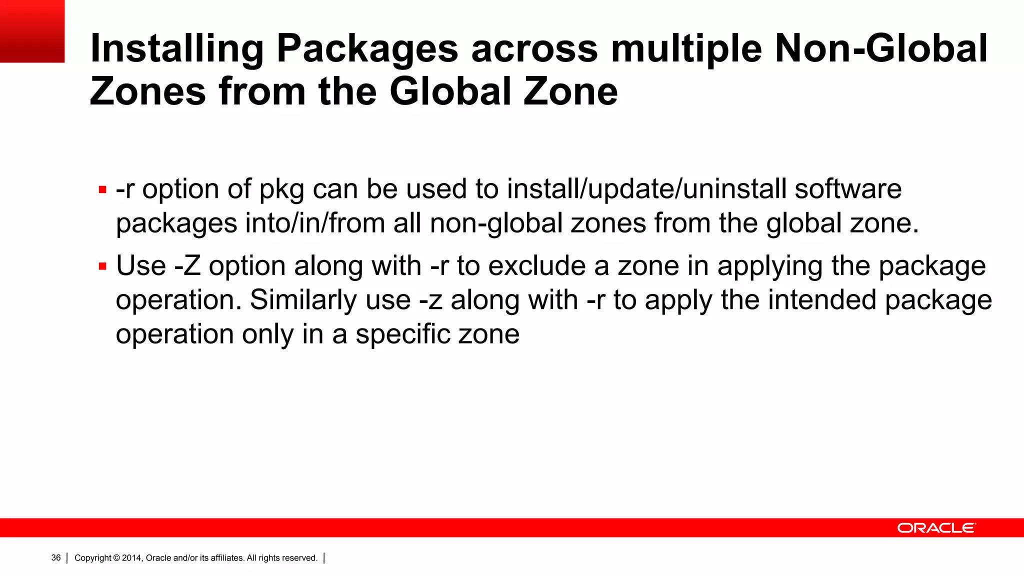 Copyright © 2014, Oracle and/or its affiliates. All rights reserved.36
Installing Packages across multiple Non-Global
Zones from the Global Zone
 -r option of pkg can be used to install/update/uninstall software
packages into/in/from all non-global zones from the global zone.
 Use -Z option along with -r to exclude a zone in applying the package
operation. Similarly use -z along with -r to apply the intended package
operation only in a specific zone
 