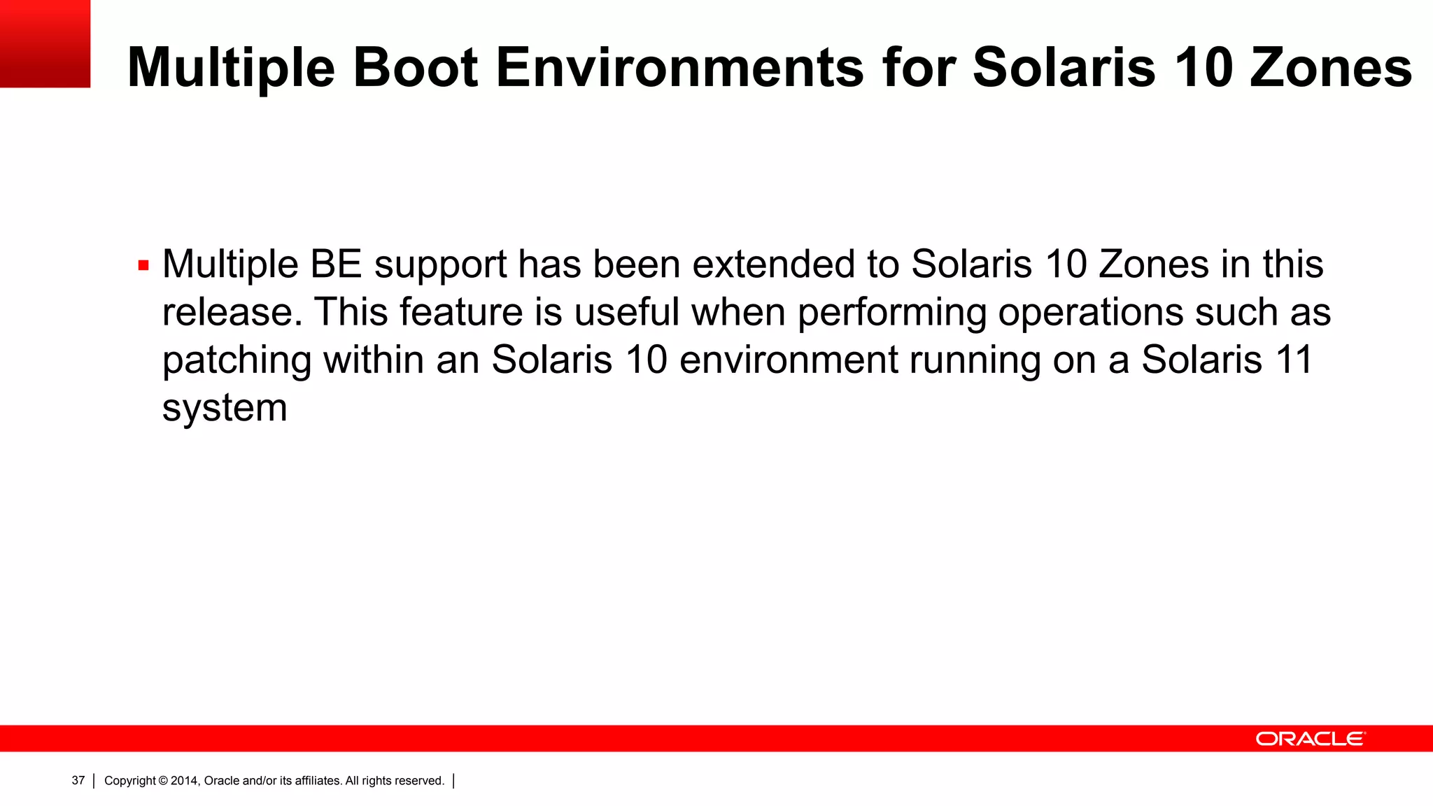 Copyright © 2014, Oracle and/or its affiliates. All rights reserved.37
Multiple Boot Environments for Solaris 10 Zones
 Multiple BE support has been extended to Solaris 10 Zones in this
release. This feature is useful when performing operations such as
patching within an Solaris 10 environment running on a Solaris 11
system
 