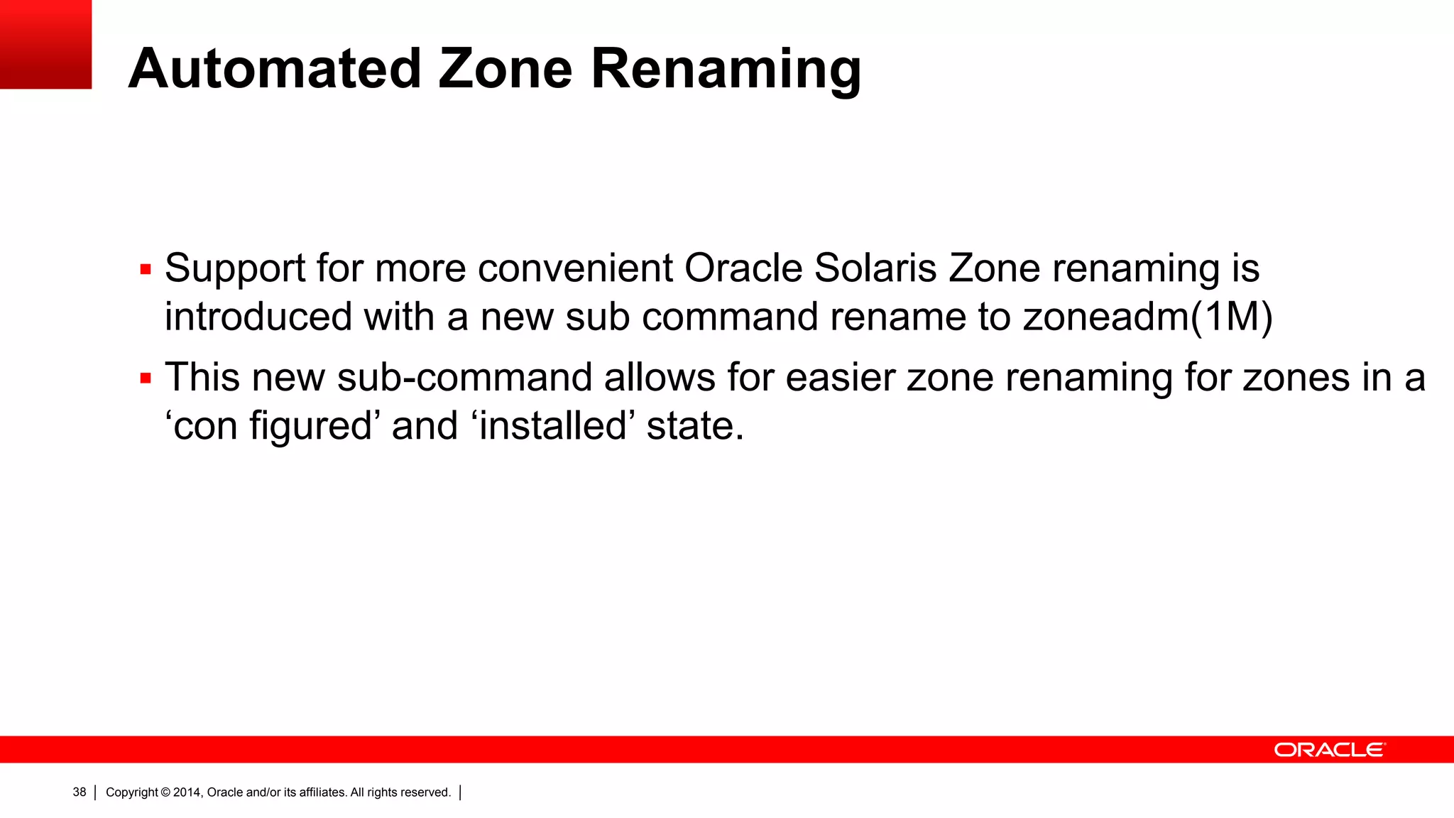 Copyright © 2014, Oracle and/or its affiliates. All rights reserved.38
Automated Zone Renaming
 Support for more convenient Oracle Solaris Zone renaming is
introduced with a new sub command rename to zoneadm(1M)
 This new sub-command allows for easier zone renaming for zones in a
‘con figured’ and ‘installed’ state.
 