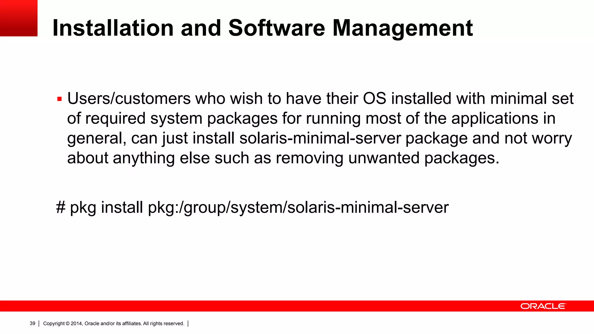 Copyright © 2014, Oracle and/or its affiliates. All rights reserved.39
Installation and Software Management
 Users/customers who wish to have their OS installed with minimal set
of required system packages for running most of the applications in
general, can just install solaris-minimal-server package and not worry
about anything else such as removing unwanted packages.
# pkg install pkg:/group/system/solaris-minimal-server
 