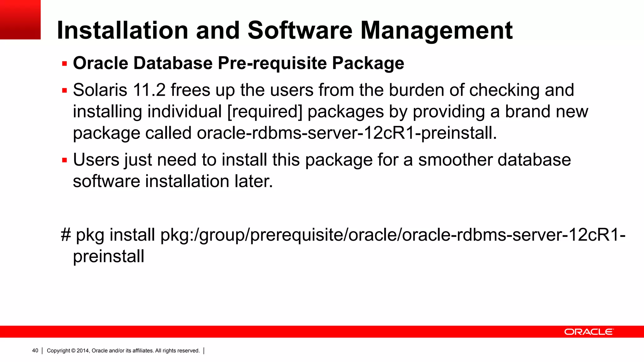 Copyright © 2014, Oracle and/or its affiliates. All rights reserved.40
Installation and Software Management
 Oracle Database Pre-requisite Package
 Solaris 11.2 frees up the users from the burden of checking and
installing individual [required] packages by providing a brand new
package called oracle-rdbms-server-12cR1-preinstall.
 Users just need to install this package for a smoother database
software installation later.
# pkg install pkg:/group/prerequisite/oracle/oracle-rdbms-server-12cR1-
preinstall
 