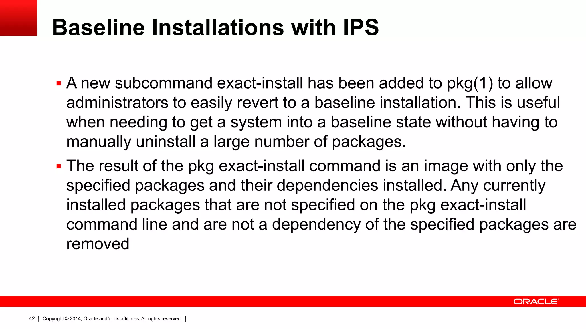 Copyright © 2014, Oracle and/or its affiliates. All rights reserved.42
Baseline Installations with IPS
 A new subcommand exact-install has been added to pkg(1) to allow
administrators to easily revert to a baseline installation. This is useful
when needing to get a system into a baseline state without having to
manually uninstall a large number of packages.
 The result of the pkg exact-install command is an image with only the
specified packages and their dependencies installed. Any currently
installed packages that are not specified on the pkg exact-install
command line and are not a dependency of the specified packages are
removed
 