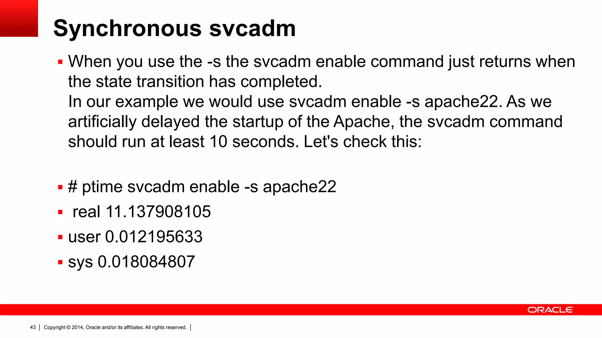 Copyright © 2014, Oracle and/or its affiliates. All rights reserved.43
Synchronous svcadm
 When you use the -s the svcadm enable command just returns when
the state transition has completed.
In our example we would use svcadm enable -s apache22. As we
artificially delayed the startup of the Apache, the svcadm command
should run at least 10 seconds. Let's check this:
 # ptime svcadm enable -s apache22
 real 11.137908105
 user 0.012195633
 sys 0.018084807
 