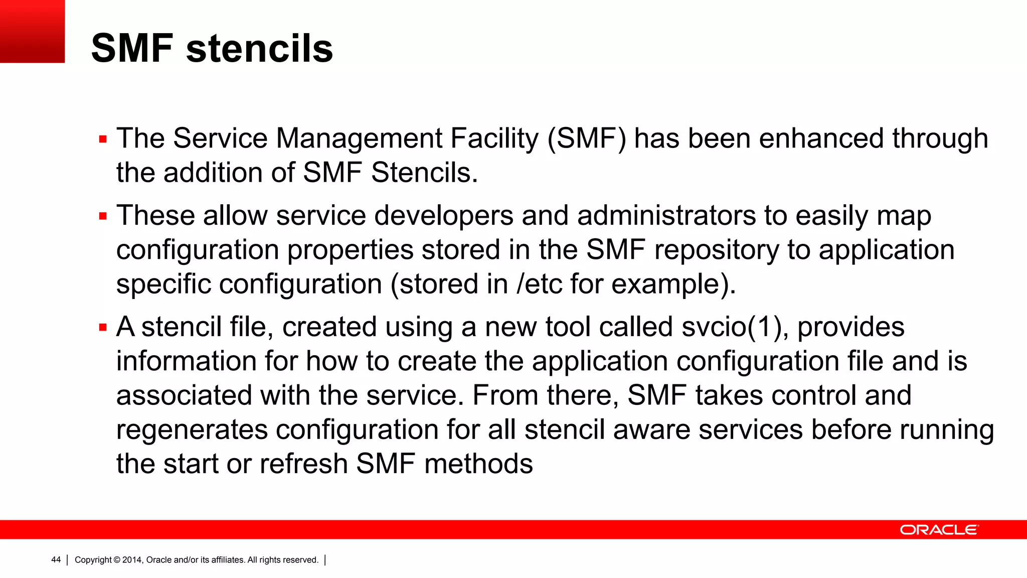 Copyright © 2014, Oracle and/or its affiliates. All rights reserved.44
SMF stencils
 The Service Management Facility (SMF) has been enhanced through
the addition of SMF Stencils.
 These allow service developers and administrators to easily map
configuration properties stored in the SMF repository to application
specific configuration (stored in /etc for example).
 A stencil file, created using a new tool called svcio(1), provides
information for how to create the application configuration file and is
associated with the service. From there, SMF takes control and
regenerates configuration for all stencil aware services before running
the start or refresh SMF methods
 
