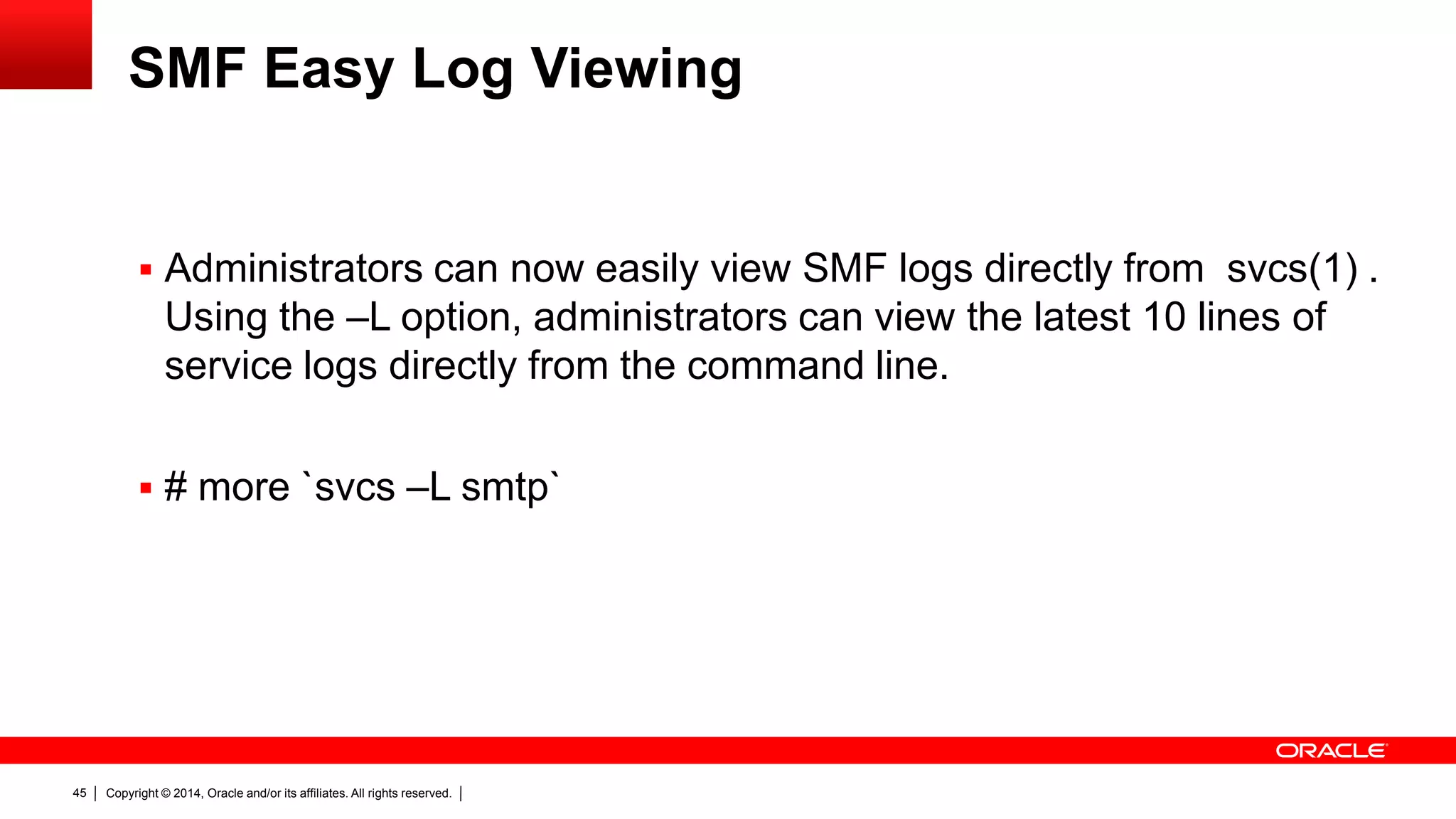 Copyright © 2014, Oracle and/or its affiliates. All rights reserved.45
SMF Easy Log Viewing
 Administrators can now easily view SMF logs directly from svcs(1) .
Using the –L option, administrators can view the latest 10 lines of
service logs directly from the command line.
 # more `svcs –L smtp`
 