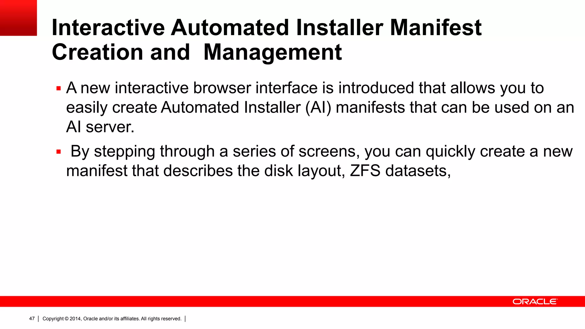 Copyright © 2014, Oracle and/or its affiliates. All rights reserved.47
Interactive Automated Installer Manifest
Creation and Management
 A new interactive browser interface is introduced that allows you to
easily create Automated Installer (AI) manifests that can be used on an
AI server.
 By stepping through a series of screens, you can quickly create a new
manifest that describes the disk layout, ZFS datasets,
 