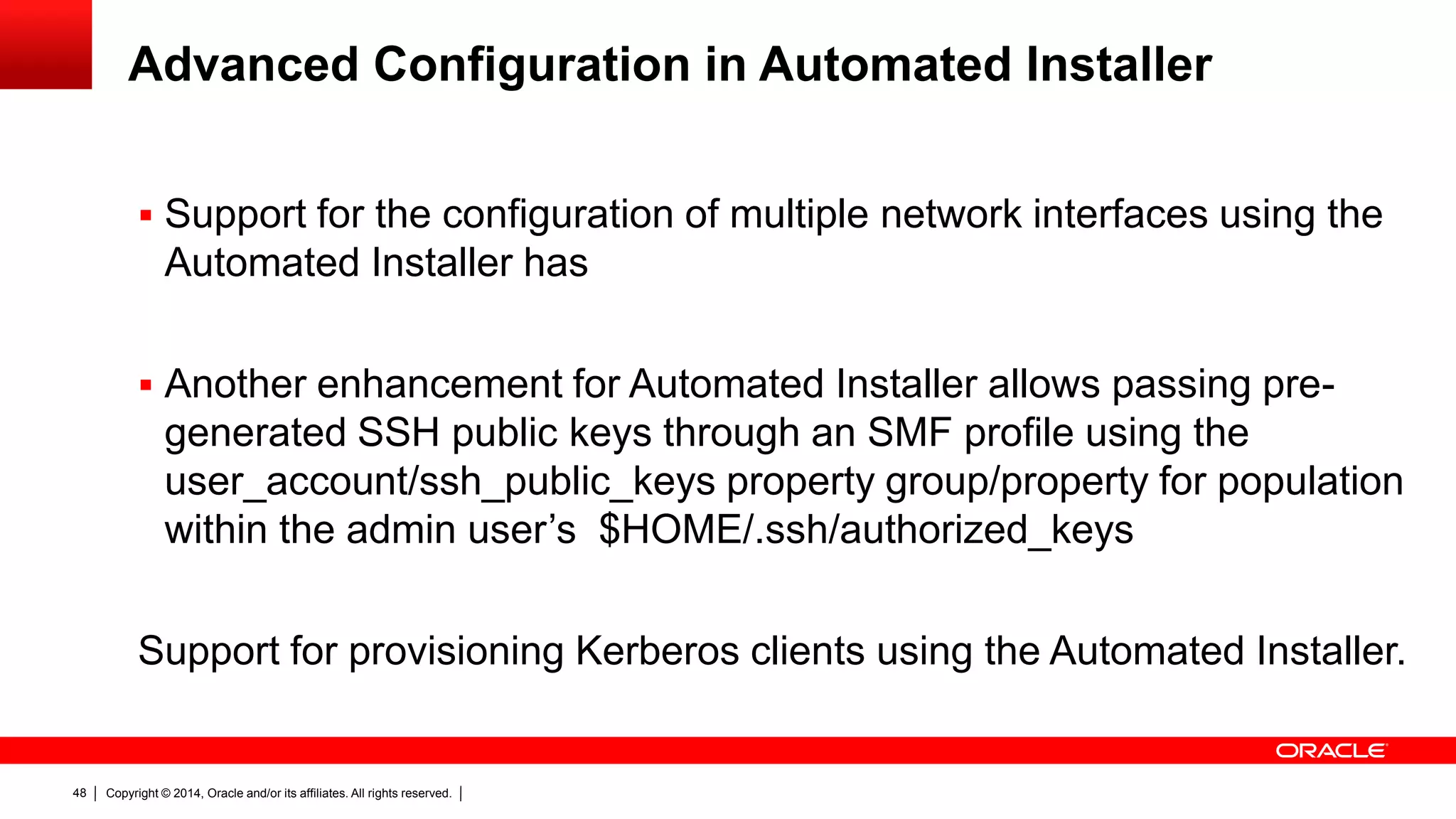 Copyright © 2014, Oracle and/or its affiliates. All rights reserved.48
Advanced Configuration in Automated Installer
 Support for the configuration of multiple network interfaces using the
Automated Installer has
 Another enhancement for Automated Installer allows passing pre-
generated SSH public keys through an SMF profile using the
user_account/ssh_public_keys property group/property for population
within the admin user’s $HOME/.ssh/authorized_keys
Support for provisioning Kerberos clients using the Automated Installer.
 