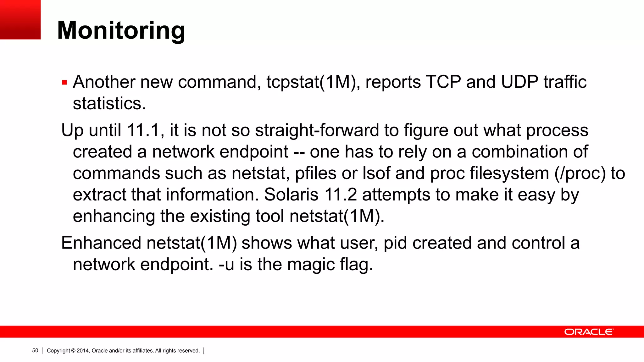 Copyright © 2014, Oracle and/or its affiliates. All rights reserved.50
Monitoring
 Another new command, tcpstat(1M), reports TCP and UDP traffic
statistics.
Up until 11.1, it is not so straight-forward to figure out what process
created a network endpoint -- one has to rely on a combination of
commands such as netstat, pfiles or lsof and proc filesystem (/proc) to
extract that information. Solaris 11.2 attempts to make it easy by
enhancing the existing tool netstat(1M).
Enhanced netstat(1M) shows what user, pid created and control a
network endpoint. -u is the magic flag.
 