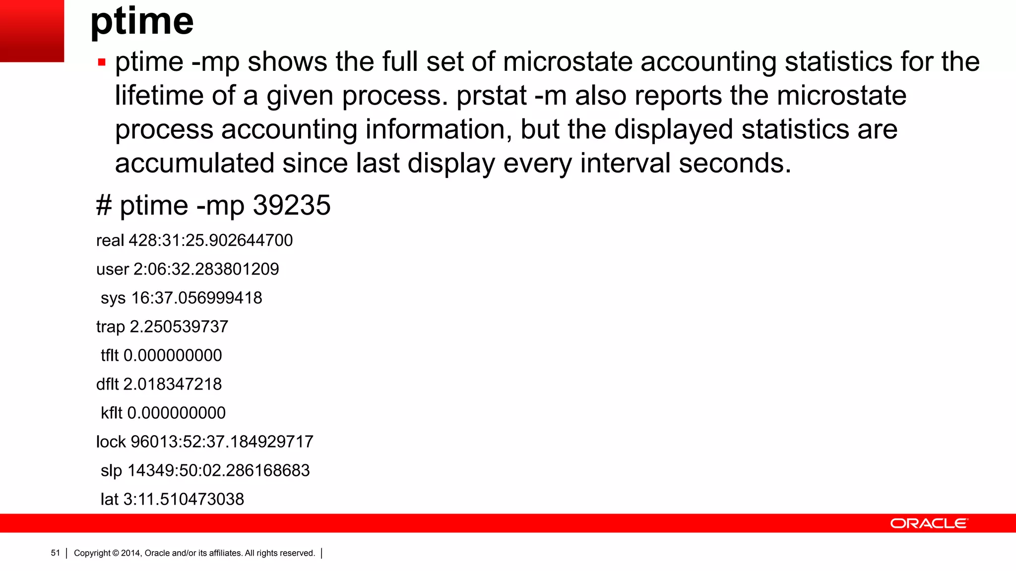 Copyright © 2014, Oracle and/or its affiliates. All rights reserved.51
ptime
 ptime -mp shows the full set of microstate accounting statistics for the
lifetime of a given process. prstat -m also reports the microstate
process accounting information, but the displayed statistics are
accumulated since last display every interval seconds.
# ptime -mp 39235
real 428:31:25.902644700
user 2:06:32.283801209
sys 16:37.056999418
trap 2.250539737
tflt 0.000000000
dflt 2.018347218
kflt 0.000000000
lock 96013:52:37.184929717
slp 14349:50:02.286168683
lat 3:11.510473038
 