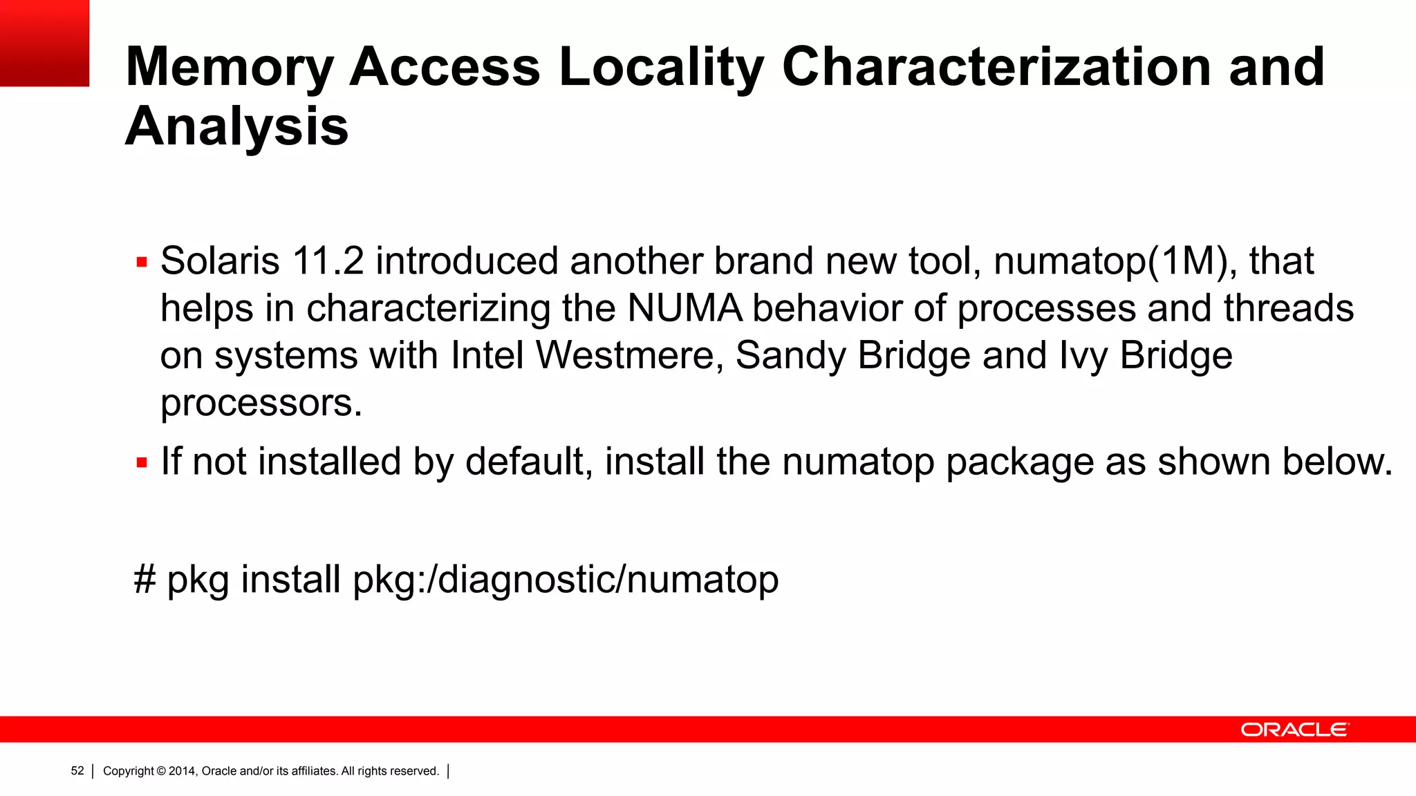 Copyright © 2014, Oracle and/or its affiliates. All rights reserved.52
Memory Access Locality Characterization and
Analysis
 Solaris 11.2 introduced another brand new tool, numatop(1M), that
helps in characterizing the NUMA behavior of processes and threads
on systems with Intel Westmere, Sandy Bridge and Ivy Bridge
processors.
 If not installed by default, install the numatop package as shown below.
# pkg install pkg:/diagnostic/numatop
 