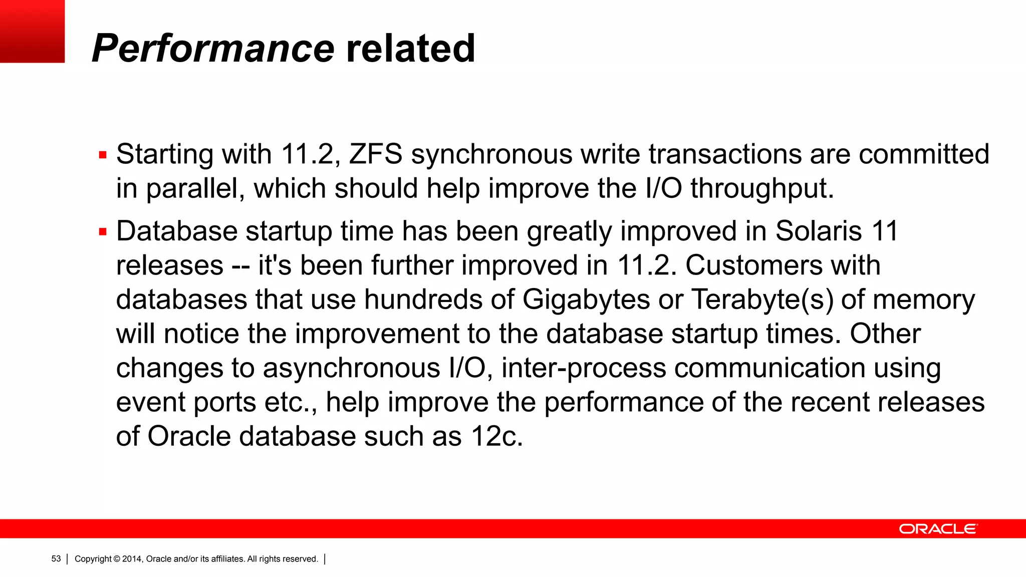 Copyright © 2014, Oracle and/or its affiliates. All rights reserved.53
Performance related
 Starting with 11.2, ZFS synchronous write transactions are committed
in parallel, which should help improve the I/O throughput.
 Database startup time has been greatly improved in Solaris 11
releases -- it's been further improved in 11.2. Customers with
databases that use hundreds of Gigabytes or Terabyte(s) of memory
will notice the improvement to the database startup times. Other
changes to asynchronous I/O, inter-process communication using
event ports etc., help improve the performance of the recent releases
of Oracle database such as 12c.
 