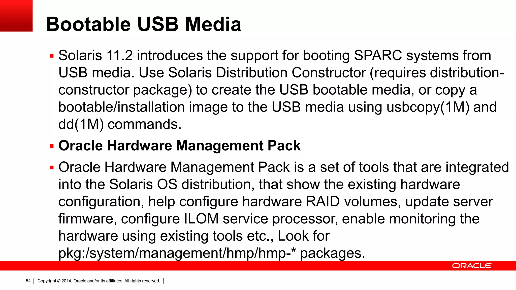 Copyright © 2014, Oracle and/or its affiliates. All rights reserved.54
Bootable USB Media
 Solaris 11.2 introduces the support for booting SPARC systems from
USB media. Use Solaris Distribution Constructor (requires distribution-
constructor package) to create the USB bootable media, or copy a
bootable/installation image to the USB media using usbcopy(1M) and
dd(1M) commands.
 Oracle Hardware Management Pack
 Oracle Hardware Management Pack is a set of tools that are integrated
into the Solaris OS distribution, that show the existing hardware
configuration, help configure hardware RAID volumes, update server
firmware, configure ILOM service processor, enable monitoring the
hardware using existing tools etc., Look for
pkg:/system/management/hmp/hmp-* packages.
 
