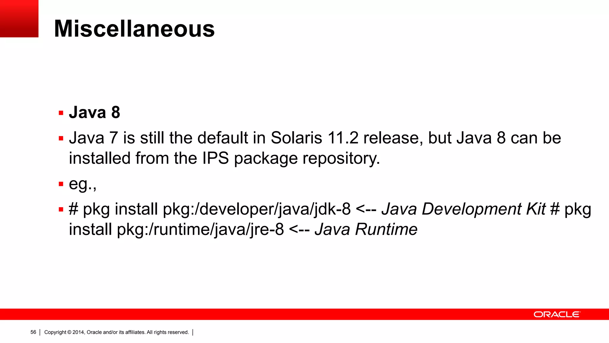 Copyright © 2014, Oracle and/or its affiliates. All rights reserved.56
Miscellaneous
 Java 8
 Java 7 is still the default in Solaris 11.2 release, but Java 8 can be
installed from the IPS package repository.
 eg.,
 # pkg install pkg:/developer/java/jdk-8 <-- Java Development Kit # pkg
install pkg:/runtime/java/jre-8 <-- Java Runtime
 