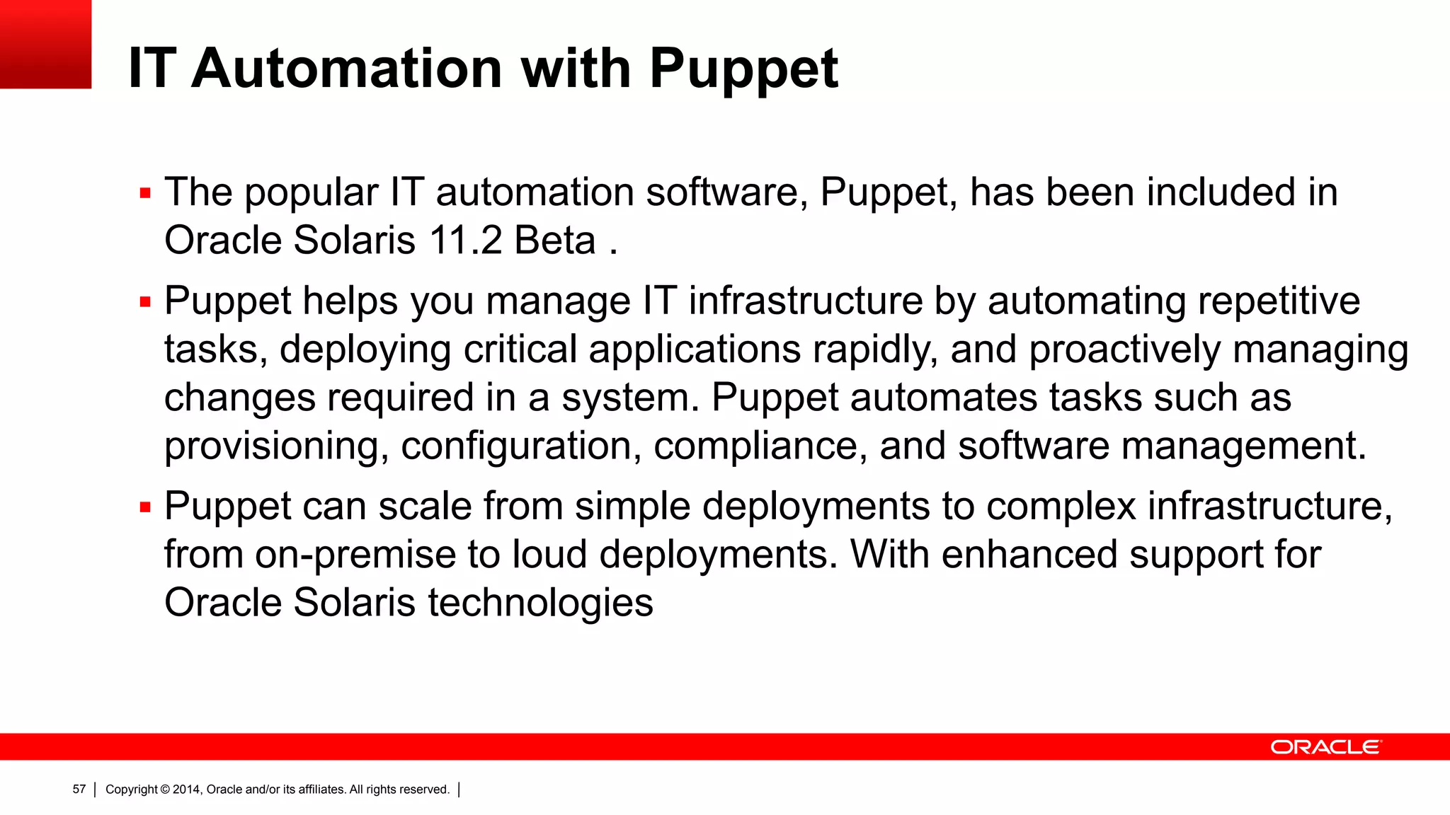 Copyright © 2014, Oracle and/or its affiliates. All rights reserved.57
IT Automation with Puppet
 The popular IT automation software, Puppet, has been included in
Oracle Solaris 11.2 Beta .
 Puppet helps you manage IT infrastructure by automating repetitive
tasks, deploying critical applications rapidly, and proactively managing
changes required in a system. Puppet automates tasks such as
provisioning, configuration, compliance, and software management.
 Puppet can scale from simple deployments to complex infrastructure,
from on-premise to loud deployments. With enhanced support for
Oracle Solaris technologies
 