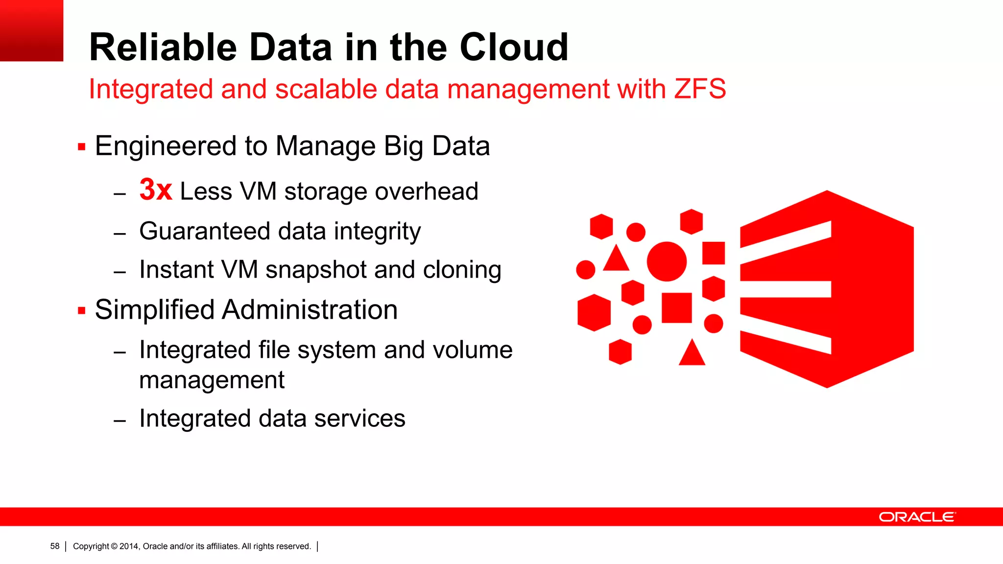 Copyright © 2014, Oracle and/or its affiliates. All rights reserved.58
 Engineered to Manage Big Data
– 3x Less VM storage overhead
– Guaranteed data integrity
– Instant VM snapshot and cloning
 Simplified Administration
– Integrated file system and volume
management
– Integrated data services
Reliable Data in the Cloud
Integrated and scalable data management with ZFS
 