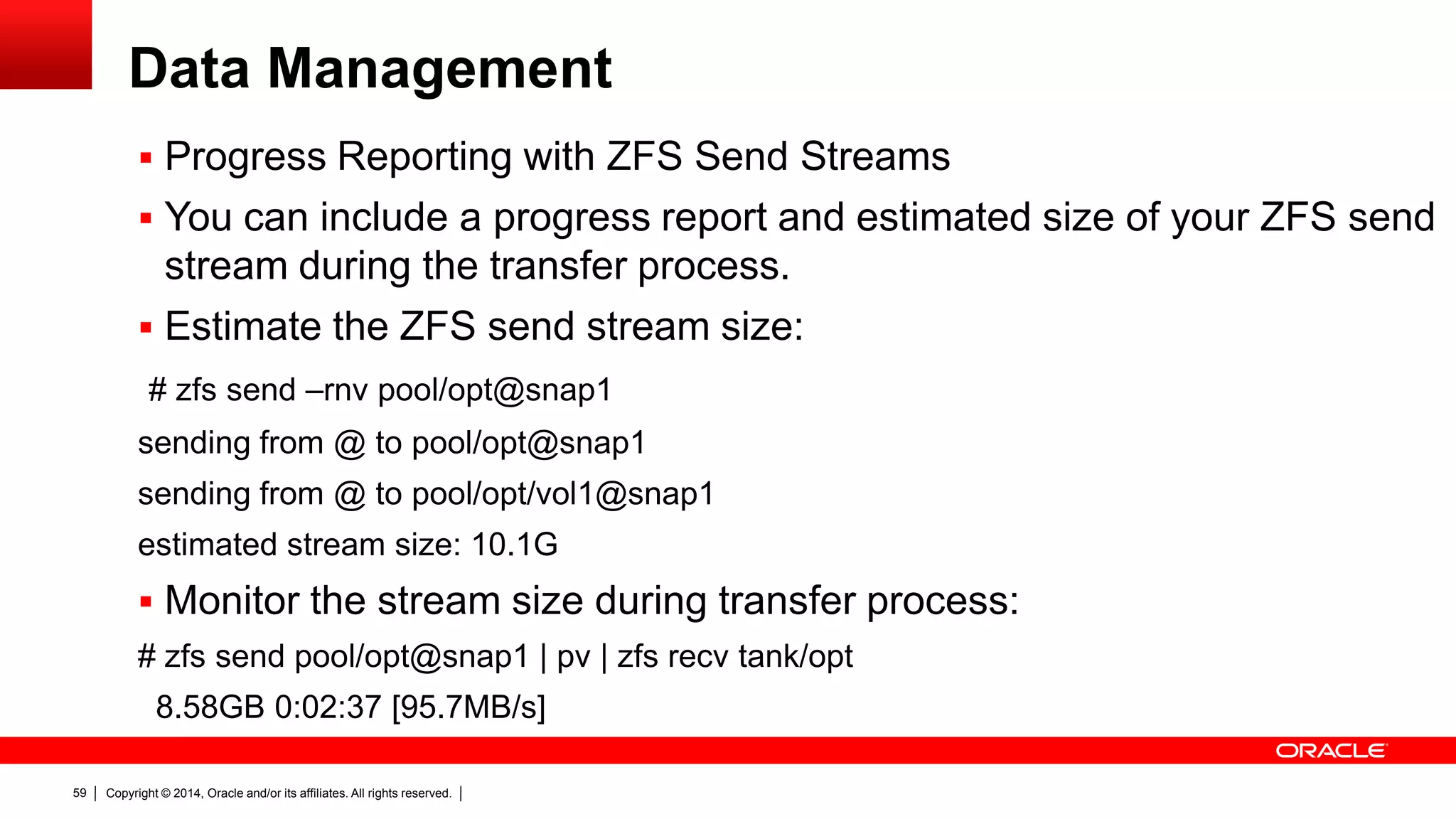 Copyright © 2014, Oracle and/or its affiliates. All rights reserved.59
Data Management
 Progress Reporting with ZFS Send Streams
 You can include a progress report and estimated size of your ZFS send
stream during the transfer process.
 Estimate the ZFS send stream size:
# zfs send –rnv pool/opt@snap1
sending from @ to pool/opt@snap1
sending from @ to pool/opt/vol1@snap1
estimated stream size: 10.1G
 Monitor the stream size during transfer process:
# zfs send pool/opt@snap1 | pv | zfs recv tank/opt
8.58GB 0:02:37 [95.7MB/s]
 