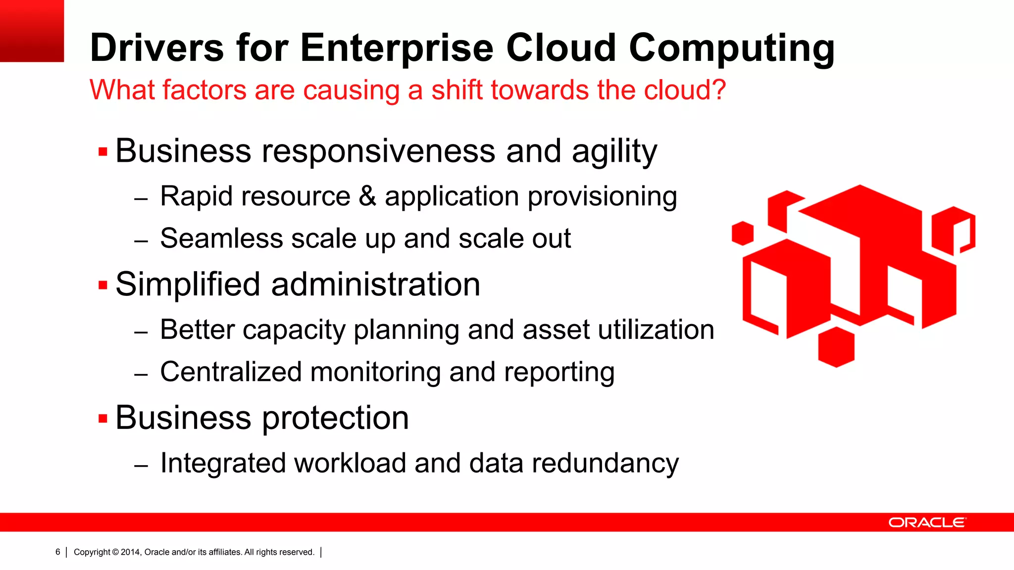 Copyright © 2014, Oracle and/or its affiliates. All rights reserved.6
Drivers for Enterprise Cloud Computing
 Business responsiveness and agility
– Rapid resource & application provisioning
– Seamless scale up and scale out
 Simplified administration
– Better capacity planning and asset utilization
– Centralized monitoring and reporting
 Business protection
– Integrated workload and data redundancy
What factors are causing a shift towards the cloud?
 