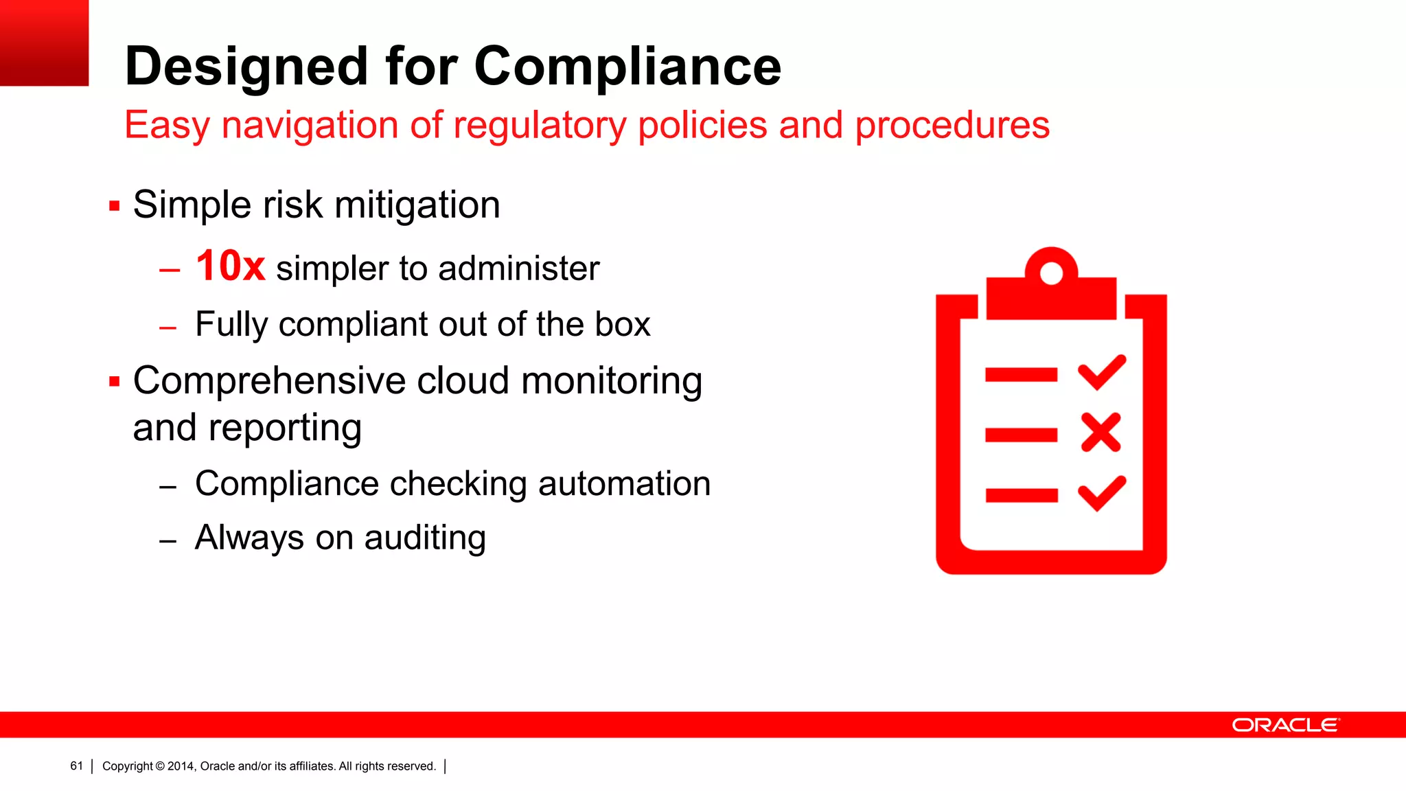 Copyright © 2014, Oracle and/or its affiliates. All rights reserved.61
 Simple risk mitigation
– 10x simpler to administer
– Fully compliant out of the box
 Comprehensive cloud monitoring
and reporting
– Compliance checking automation
– Always on auditing
Designed for Compliance
Easy navigation of regulatory policies and procedures
 