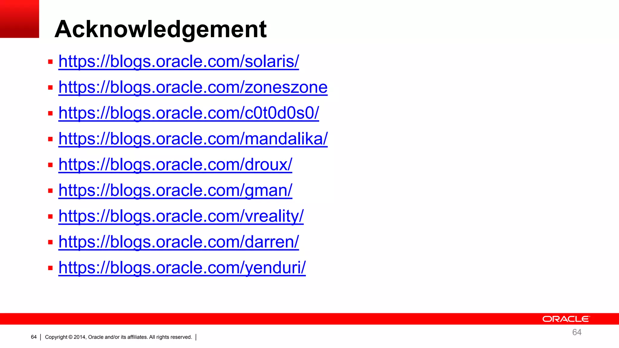 Copyright © 2014, Oracle and/or its affiliates. All rights reserved.64
 https://blogs.oracle.com/solaris/
 https://blogs.oracle.com/zoneszone
 https://blogs.oracle.com/c0t0d0s0/
 https://blogs.oracle.com/mandalika/
 https://blogs.oracle.com/droux/
 https://blogs.oracle.com/gman/
 https://blogs.oracle.com/vreality/
 https://blogs.oracle.com/darren/
 https://blogs.oracle.com/yenduri/
Acknowledgement
64
 