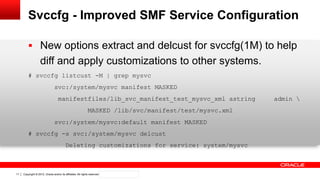 Copyright © 2012, Oracle and/or its affiliates. All rights reserved. Confidential – Oracle Internal11
Svccfg - Improved SMF Service Configuration
 New options extract and delcust for svccfg(1M) to help
diff and apply customizations to other systems.
# svccfg listcust -M | grep mysvc
svc:/system/mysvc manifest MASKED
manifestfiles/lib_svc_manifest_test_mysvc_xml astring admin 
MASKED /lib/svc/manifest/test/mysvc.xml
svc:/system/mysvc:default manifest MASKED
# svccfg -s svc:/system/mysvc delcust
Deleting customizations for service: system/mysvc
 