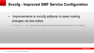 Copyright © 2012, Oracle and/or its affiliates. All rights reserved. Confidential – Oracle Internal12
Svccfg - Improved SMF Service Configuration
 Improvements to svccfg editprop to ease making
changes via text editor.
# svccfg -s svc:/application/pkg/system-repository:default editprop
 