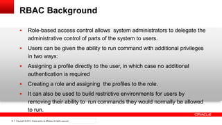 Copyright © 2012, Oracle and/or its affiliates. All rights reserved. Confidential – Oracle Internal14
RBAC Background
 Role-based access control allows system administrators to delegate the
administrative control of parts of the system to users.
 Users can be given the ability to run command with additional privileges
in two ways:
 Assigning a profile directly to the user, in which case no additional
authentication is required
 Creating a role and assigning the profiles to the role.
 It can also be used to build restrictive environments for users by
removing their ability to run commands they would normally be allowed
to run.
 