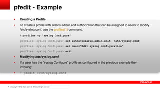 Copyright © 2012, Oracle and/or its affiliates. All rights reserved. Confidential – Oracle Internal16
pfedit - Example
 Creating a Profile
 To create a profile with solaris.admin.edit authorization that can be assigned to users to modify
/etc/syslog.conf, use the profiles(1) command.
# profiles -p "syslog Configure"
profiles: syslog Configure> set auths=solaris.admin.edit /etc/syslog.conf
profiles: syslog Configure> set desc="Edit syslog configuration"
profiles: syslog Configure> exit
 Modifying /etc/syslog.conf
 If a user has the “syslog Configure” profile as configured in the previous example then
invoking:
 ~ pfedit /etc/syslog.conf
 