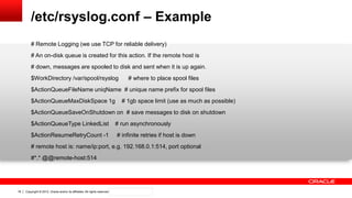 Copyright © 2012, Oracle and/or its affiliates. All rights reserved. Confidential – Oracle Internal18
/etc/rsyslog.conf – Example
# Remote Logging (we use TCP for reliable delivery)
# An on-disk queue is created for this action. If the remote host is
# down, messages are spooled to disk and sent when it is up again.
$WorkDirectory /var/spool/rsyslog # where to place spool files
$ActionQueueFileName uniqName # unique name prefix for spool files
$ActionQueueMaxDiskSpace 1g # 1gb space limit (use as much as possible)
$ActionQueueSaveOnShutdown on # save messages to disk on shutdown
$ActionQueueType LinkedList # run asynchronously
$ActionResumeRetryCount -1 # infinite retries if host is down
# remote host is: name/ip:port, e.g. 192.168.0.1:514, port optional
#*.* @@remote-host:514
 