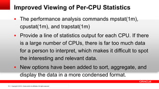 Copyright © 2012, Oracle and/or its affiliates. All rights reserved. Confidential – Oracle Internal19
Improved Viewing of Per-CPU Statistics
 The performance analysis commands mpstat(1m),
cpustat(1m), and trapstat(1m)
 Provide a line of statistics output for each CPU. If there
is a large number of CPUs, there is far too much data
for a person to interpret, which makes it difficult to spot
the interesting and relevant data.
 New options have been added to sort, aggregate, and
display the data in a more condensed format.
 