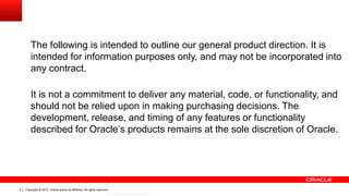 Copyright © 2012, Oracle and/or its affiliates. All rights reserved. Confidential – Oracle Internal2
The following is intended to outline our general product direction. It is
intended for information purposes only, and may not be incorporated into
any contract.
It is not a commitment to deliver any material, code, or functionality, and
should not be relied upon in making purchasing decisions. The
development, release, and timing of any features or functionality
described for Oracle‟s products remains at the sole discretion of Oracle.
 