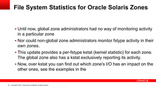 Copyright © 2012, Oracle and/or its affiliates. All rights reserved. Confidential – Oracle Internal32
File System Statistics for Oracle Solaris Zones
 Until now, global zone administrators had no way of monitoring activity
in a particular zone
 Nor could non-global zone administrators monitor fstype activity in their
own zones.
 This update provides a per-fstype kstat (kernel statistic) for each zone.
The global zone also has a kstat exclusively reporting its activity.
 Now, over kstat you can find out which zone's I/O has an impact on the
other ones, see the examples in the
 