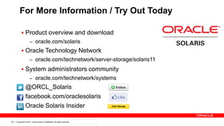 Copyright © 2012, Oracle and/or its affiliates. All rights reserved. Confidential – Oracle Internal39
For More Information / Try Out Today
 Product overview and download
– oracle.com/solaris
 Oracle Technology Network
– oracle.com/technetwork/server-storage/solaris11
 System administrators community
– oracle.com/technetwork/systems
 @ORCL_Solaris
 facebook.com/oraclesolaris
 Oracle Solaris Insider
 